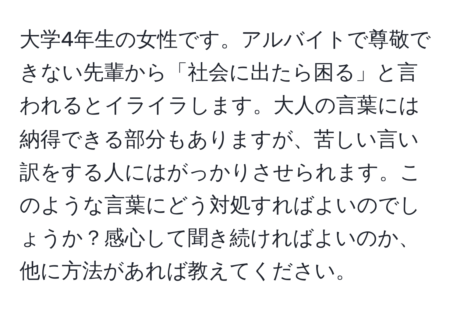 大学4年生の女性です。アルバイトで尊敬できない先輩から「社会に出たら困る」と言われるとイライラします。大人の言葉には納得できる部分もありますが、苦しい言い訳をする人にはがっかりさせられます。このような言葉にどう対処すればよいのでしょうか？感心して聞き続ければよいのか、他に方法があれば教えてください。