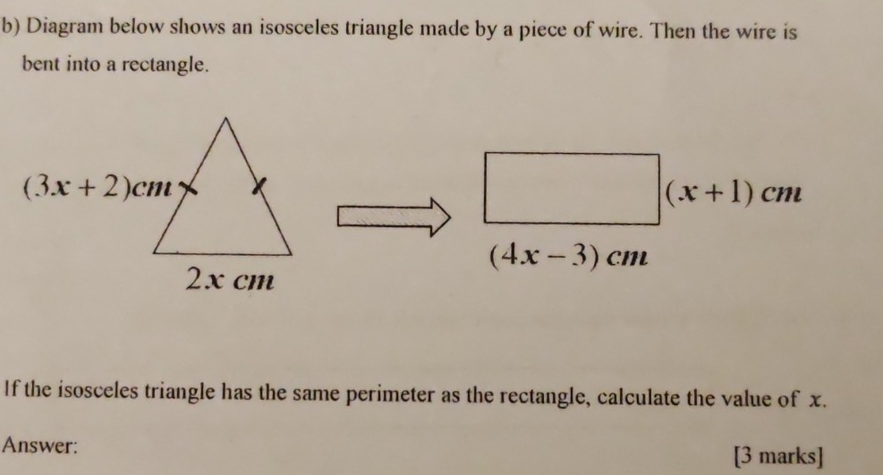 Diagram below shows an isosceles triangle made by a piece of wire. Then the wire is
bent into a rectangle.
(x+1)cm
(4x-3)cm
If the isosceles triangle has the same perimeter as the rectangle, calculate the value of x.
Answer: [3 marks]