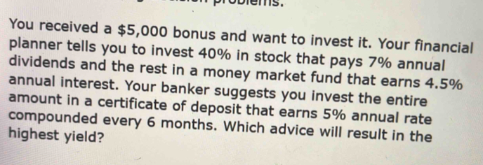 ms . 
You received a $5,000 bonus and want to invest it. Your financial 
planner tells you to invest 40% in stock that pays 7% annual 
dividends and the rest in a money market fund that earns 4.5%
annual interest. Your banker suggests you invest the entire 
amount in a certificate of deposit that earns 5% annual rate 
compounded every 6 months. Which advice will result in the 
highest yield?