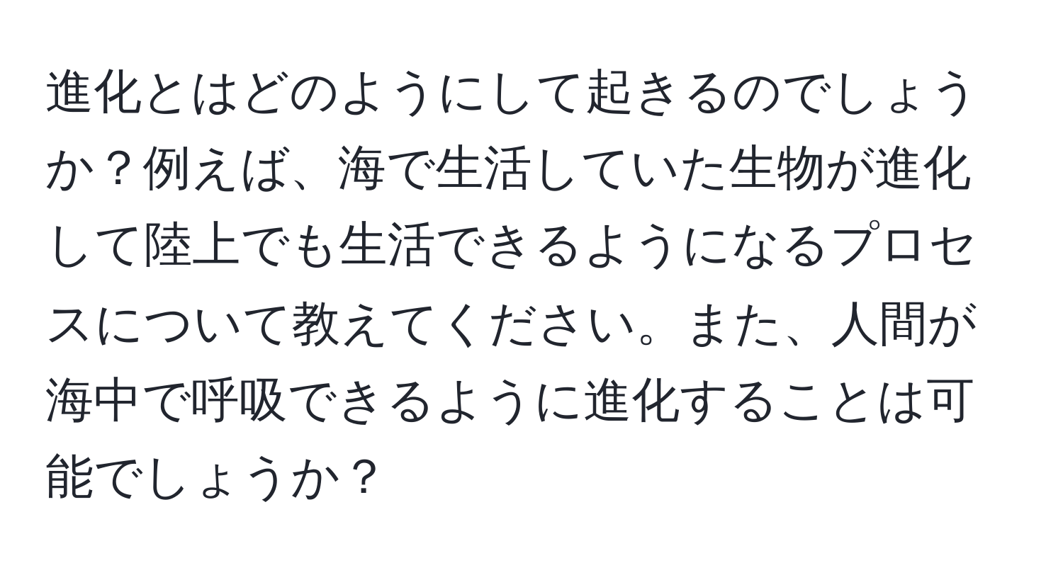 進化とはどのようにして起きるのでしょうか？例えば、海で生活していた生物が進化して陸上でも生活できるようになるプロセスについて教えてください。また、人間が海中で呼吸できるように進化することは可能でしょうか？