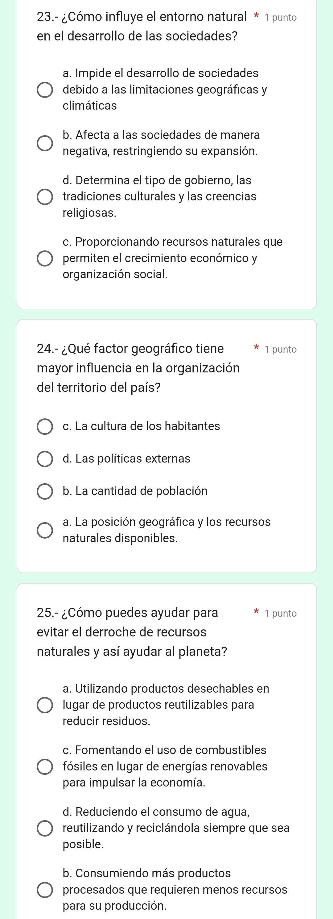 23.- ¿Cómo influye el entorno natural * 1 punto
en el desarrollo de las sociedades?
a. Impide el desarrollo de sociedades
debido a las limitaciones geográficas y
climáticas
b. Afecta a las sociedades de manera
negativa, restringiendo su expansión.
d. Determina el tipo de gobierno, las
tradiciones culturales y las creencias
religiosas.
c. Proporcionando recursos naturales que
permiten el crecimiento económico y
organización social.
24.- ¿Qué factor geográfico tiene 1 punto
mayor influencia en la organización
del territorio del país?
c. La cultura de los habitantes
d. Las políticas externas
b. La cantidad de población
a. La posición geográfica y los recursos
naturales disponibles.
25.- ¿Cómo puedes ayudar para 1 punto
evitar el derroche de recursos
naturales y así ayudar al planeta?
a. Utilizando productos desechables en
lugar de productos reutilizables para
reducir residuos.
c. Fomentando el uso de combustibles
fósiles en lugar de energías renovables
para impulsar la economía.
d. Reduciendo el consumo de agua,
reutilizando y reciclándola siempre que sea
posible.
b. Consumiendo más productos
procesados que requieren menos recursos
para su producción.