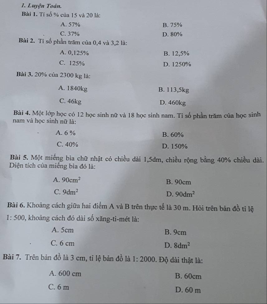 Luyện Toán.
Bài 1. Tỉ số % của 15 và 20 là:
A. 57% B. 75%
C. 37% D. 80%
Bài 2. Tỉ số phần trăm của 0,4 và 3,2 là:
A. 0,125% B. 12,5%
C. 125% D. 1250%
Bài 3. 20% của 2300 kg là:
A. 1840kg B. 113,5kg
C. 46kg D. 460kg
Bài 4. Một lớp học có 12 học sinh nữ và 18 học sinh nam. Tỉ số phần trăm của học sinh
nam và học sinh nữ là:
A. 6 % B. 60%
C. 40% D. 150%
Bài 5. Một miếng bìa chữ nhật có chiều dài 1,5dm, chiều rộng bằng 40% chiều dài.
Diện tích của miếng bìa đó là:
A. 90cm^2 B. 90cm
C. 9dm^2
D. 90dm^2
Bài 6. Khoảng cách giữa hai điểm A và B trên thực tế là 30 m. Hỏi trên bản đồ tỉ lệ
1:500 0, khoảng cách đó dài số xăng-ti-mét là:
A. 5cm B. 9cm
C. 6 cm D. 8dm^2
Bài 7. Trên bản đồ là 3 cm, tỉ lệ bản đồ là 1:2000. Độ dài thật là:
A. 600 cm B. 60cm
C. 6 m D. 60 m