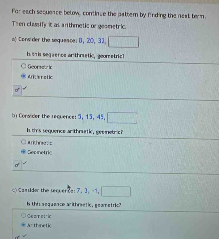 For each sequence below, continue the pattern by finding the next term.
Then classify it as arithmetic or geometric.
a) Consider the sequence: 8, 20, 32, □
Is this sequence arithmetic, geometric?
Geometric
Arithmetic
sigma^4
b) Consider the sequence: 5, 15, 45, □
Is this sequence arithmetic, geometric?
Arithmetic
Geometric
sigma^4
c) Consider the sequence: 7, 3, -1, □
Is this sequence arithmetic, geometric?
Geometric
Arithmetic