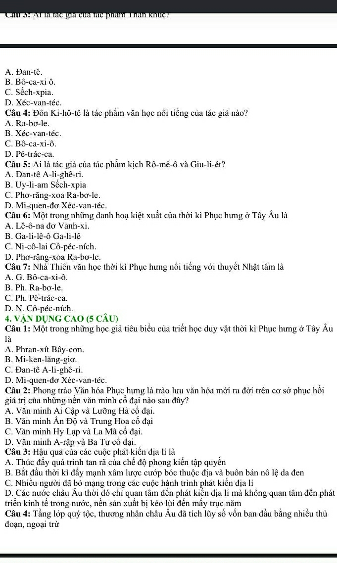 Cau 3: Al là tác giả của tác phẩm Thân khúc?
A. Đan-tê.
B. Bô-ca-xi ô.
C. Sếch-xpia.
D. Xéc-van-téc.
Câu 4: Đôn Ki-hô-tê là tác phẩm văn học nổi tiếng của tác giả nào?
A. Ra-bơ-le.
B. Xéc-van-téc.
C. Bô-ca-xi-ô.
D. Pê-trác-ca.
Câu 5: Ai là tác giả của tác phẩm kịch Rô-mê-ô và Giu-li-ét?
A. Đan-tê A-li-ghê-ri.
B. Uy-li-am Sếch-xpia
C. Phơ-răng-xoa Ra-bơ-le.
D. Mi-quen-đơ Xéc-van-téc.
Câu 6: Một trong những danh hoạ kiệt xuất của thời kì Phục hưng ở Tây Âu là
A. Lê-ô-na đơ Vanh-xi.
B. Ga-li-lê-ô Ga-li-lê
C. Ni-cô-lai Cô-péc-ních.
D. Phơ-răng-xoa Ra-bơ-le.
Câu 7: Nhà Thiên văn học thời kì Phục hưng nổi tiếng với thuyết Nhật tâm là
A. G. Bô-ca-xi-ô.
B. Ph. Ra-bơ-le.
C. Ph. Pê-trác-ca.
D. N. Cô-péc-ních.
4. VậN DụnG CAO (5 cÂu)
Câu 1: Một trong những học giả tiêu biểu của triết học duy vật thời kì Phục hưng ở Tây Âu
là
A. Phran-xít Bây-cơn.
B. Mi-ken-lăng-giơ.
C. Đan-tê A-li-ghê-ri.
D. Mi-quen-đơ Xéc-van-téc.
Câu 2: Phong trào Văn hóa Phục hưng là trào lưu văn hóa mới ra đời trên cơ sở phục hồi
giá trị của những nền văn minh cổ đại nào sau đây?
A. Văn minh Ai Cập và Lưỡng Hà cổ đại.
B. Văn minh Ấn Độ và Trung Hoa cổ đại
C. Văn minh Hy Lạp và La Mã cổ đại.
D. Văn minh A-rập và Ba Tư cổ đại.
Câu 3: Hậu quả của các cuộc phát kiến địa lí là
A. Thúc đầy quá trình tan rã của chế độ phong kiến tập quyền
B. Bắt đầu thời kì đầy mạnh xâm lược cướp bóc thuộc địa và buôn bán nô lệ da đen
C. Nhiều người đã bỏ mạng trong các cuộc hành trình phát kiến địa lí
D. Các nước châu Âu thời đó chỉ quan tâm đến phát kiến địa lí mà không quan tâm đến phát
triển kinh tế trong nước, nền sản xuất bị kéo lùi đến mấy trục năm
Câu 4: Tầng lớp quý tộc, thương nhân châu Âu đã tích lũy số vốn ban đầu bằng nhiều thủ
đoạn, ngoại trừ