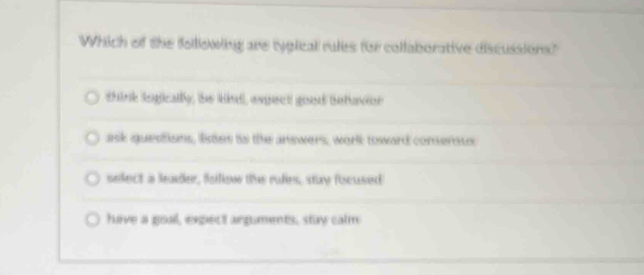 Which of the following are tygical rules for collaborative discussions?"
think logically, be kind, espect good betavior
ask questions, listes to the answers, work toward conserous
select a leader, fallow the rules, stay focused
have a goal, expect arguments, stay calm