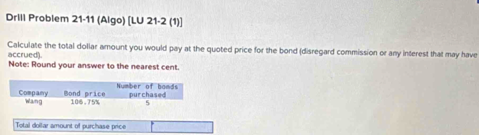 Drill Problem 21-11 (Algo) [LU 21-2 (1)] 
Calculate the total dollar amount you would pay at the quoted price for the bond (disregard commission or any interest that may have 
accrued). 
Note: Round your answer to the nearest cent. 
Total dollar amount of purchase price