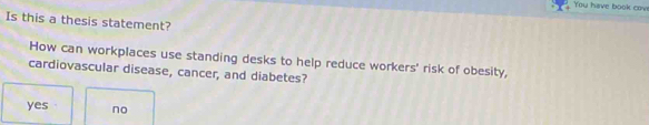 You have book cove
Is this a thesis statement?
How can workplaces use standing desks to help reduce workers' risk of obesity,
cardiovascular disease, cancer, and diabetes?
yes. no