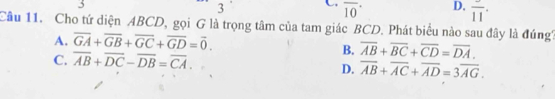 3
3
C. overline (10)^(·)
D. overline (11)^(·)
Câu 11. Cho tứ diện ABCD, gọi G là trọng tâm của tam giác BCD. Phát biểu nào sau đây là đúng'
A. overline GA+overline GB+overline GC+overline GD=vector 0.
C. overline AB+overline DC-overline DB=overline CA.
B. overline AB+overline BC+overline CD=overline DA.
D. overline AB+overline AC+overline AD=3overline AG.