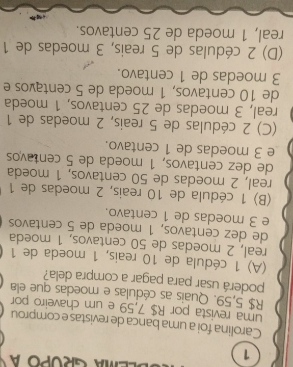 EMA GROPO a
Carolina foi a uma banca de revistas e comprou
uma revista por R$ 7,59 e um chaveiro por
R$ 5,59. Quais as cédulas e moedas que ela
poderá usar para pagar a compra dela?
(A) 1 cédula de 10 reais, 1 moeda de 1
real, 2 moedas de 50 centavos, 1 moeda
de dez centavos, 1 moeda de 5 centavos
e 3 moedas de 1 centavo.
(B) 1 cédula de 10 reais, 2 moedas de 1
real, 2 moedas de 50 centavos, 1 moeda
de dez centavos, 1 moeda de 5 centavos
e 3 moedas de 1 centavo.
(C) 2 cédulas de 5 reais, 2 moedas de 1
real, 3 moedas de 25 centavos, 1 moeda
de 10 centavos, 1 moeda de 5 centavos e
3 moedas de 1 centavo.
(D) 2 cédulas de 5 reais, 3 moedas de 1
real, 1 moeda de 25 centavos.