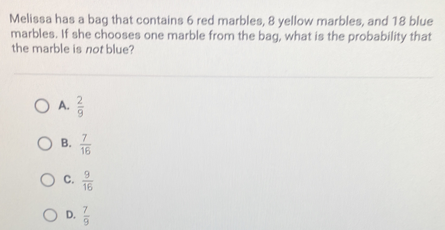 Melissa has a bag that contains 6 red marbles, 8 yellow marbles, and 18 blue
marbles. If she chooses one marble from the bag, what is the probability that
the marble is not blue?
A.  2/9 
B.  7/16 
C.  9/16 
D.  7/9 