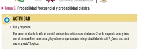 Secre taría de Educación publica 
Tema 5. Probabilidad frecuencial y probabilidad clásica 
ACTIVIDAD 
1. Lee y responde. 
Por error, el día de la rifa el comité colocó dos bolitas con el número 2 en la segunda urna y tres 
con el número 5 en la tercera. ¿Hay números que tendrán más probabilidad de salir? ¿Crees que será 
una rifa justa? Explica.