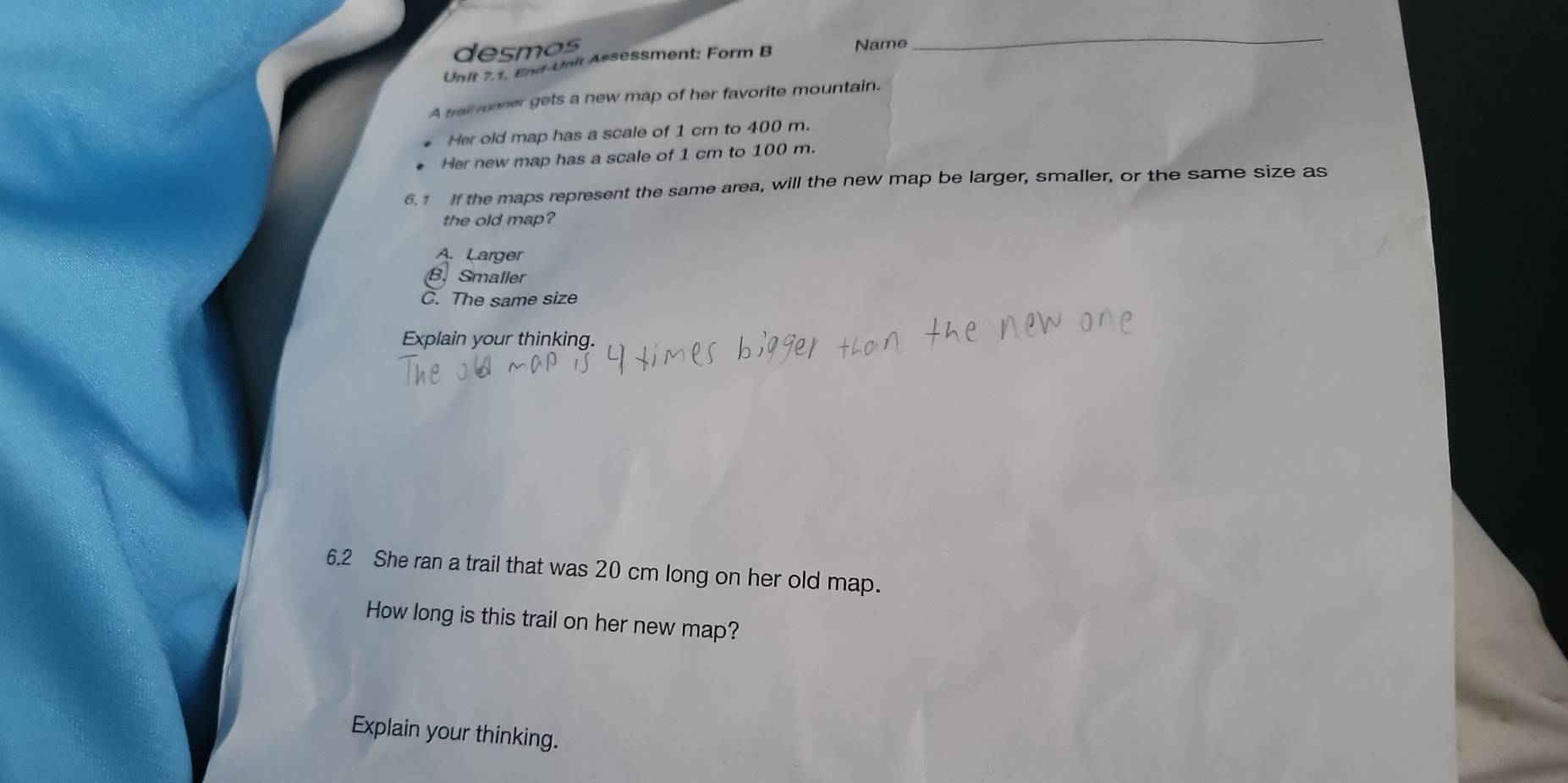 desmos Name
_
Unit 7.1, End-Unit Assessment: Form B
A trail runner gets a new map of her favorite mountain.
Her old map has a scale of 1 cm to 400 m.
Her new map has a scale of 1 cm to 100 m.
6.1 If the maps represent the same area, will the new map be larger, smaller, or the same size as
the old map?
A. Larger
B. Smaller
C. The same size
Explain your thinking.
6.2 She ran a trail that was 20 cm long on her old map.
How long is this trail on her new map?
Explain your thinking.