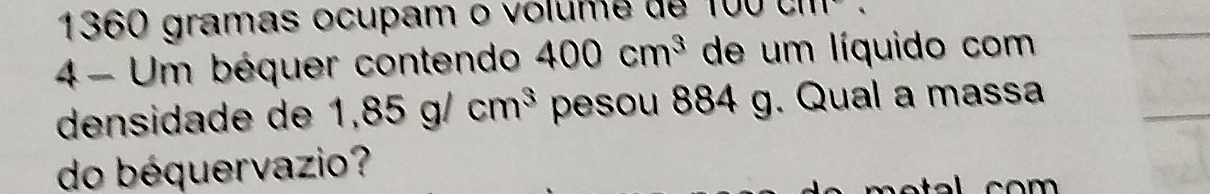 1360 gramas ocupam o volume de 10 O GM 
4 - Um béquer contendo 400cm^3 de um líquido com 
densidade de 1,85g/cm^3 pesou 884 g. Qual a massa 
do béquervazio?