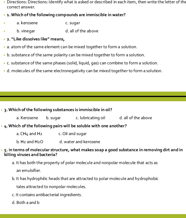 Directions: Directions: Identify what is asked or described in each item, then write the letter of the
correct answer.
1. Which of the following compounds are immiscible in water?
a. kerosene c. sugar
b. vinegar d. all of the above
2. “Like dissolves like” means,
a. atom of the same element can be mixed together to form a solution.
b. substance of the same polarity can be mixed together to form a solution.
c. substance of the same phases (solid, liquid, gas) can combine to form a solution.
d. molecules of the same electronegativity can be mixed together to form a solution.
3. Which of the following substances is immiscible in oil?
a. Kerosene b. sugar c. lubricating oil d. all of the above
4. Which of the following pairs will be soluble with one another?
a. CH_4 and H_2 c. Oil and sugar
b. H_2 and H_2O d. water and kerosene
5. In terms of molecular structure, what makes soap a good substance in removing dirt and in
killing viruses and bacteria?
a. It has both the property of polar molecule and nonpolar molecule that acts as
an emulsifier.
b. It has hydrophilic heads that are attracted to polar molecule and hydrophobic
tales attracted to nonpolar molecules.
c. It contains antibacterial ingredients.
d. Both a and b