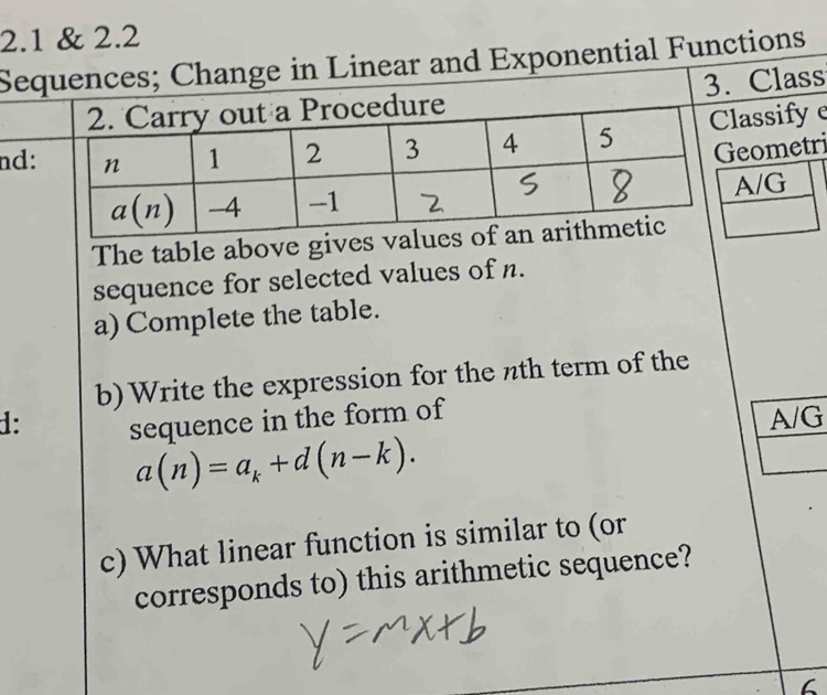 2.1 & 2.2
Sequences; Change in Linear and Exponential Functions
3. Class
nd:lassify e
eometri
A/G
The table above give
sequence for selected values of n.
a) Complete the table.
b)Write the expression for the nth term of the
1: sequence in the form of
A/G
a(n)=a_k+d(n-k).
c) What linear function is similar to (or
corresponds to) this arithmetic sequence?
6