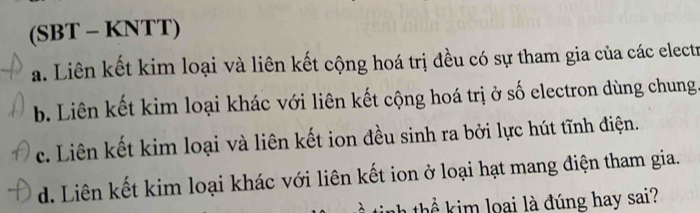 (SBT - KNTT)
a. Liên kết kim loại và liên kết cộng hoá trị đều có sự tham gia của các electr
b. Liên kết kim loại khác với liên kết cộng hoá trị ở số electron dùng chung
c. Liên kết kim loại và liên kết ion đều sinh ra bởi lực hút tĩnh điện.
d. Liên kết kim loại khác với liên kết ion ở loại hạt mang điện tham gia.
nh thể k im loại là đúng hay sai?