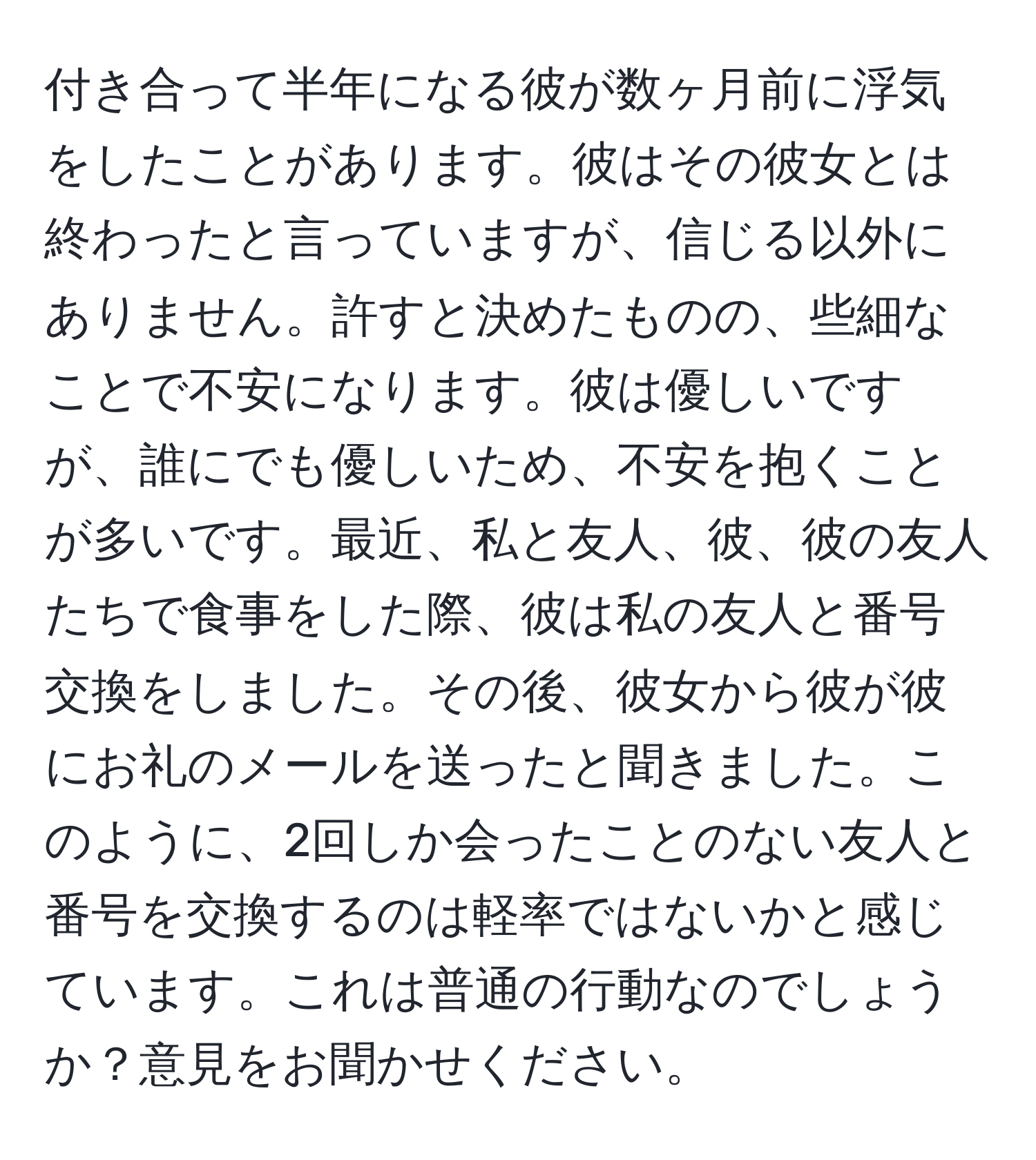 付き合って半年になる彼が数ヶ月前に浮気をしたことがあります。彼はその彼女とは終わったと言っていますが、信じる以外にありません。許すと決めたものの、些細なことで不安になります。彼は優しいですが、誰にでも優しいため、不安を抱くことが多いです。最近、私と友人、彼、彼の友人たちで食事をした際、彼は私の友人と番号交換をしました。その後、彼女から彼が彼にお礼のメールを送ったと聞きました。このように、2回しか会ったことのない友人と番号を交換するのは軽率ではないかと感じています。これは普通の行動なのでしょうか？意見をお聞かせください。