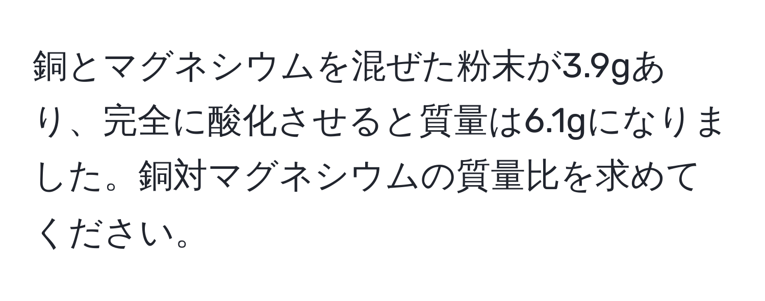 銅とマグネシウムを混ぜた粉末が3.9gあり、完全に酸化させると質量は6.1gになりました。銅対マグネシウムの質量比を求めてください。
