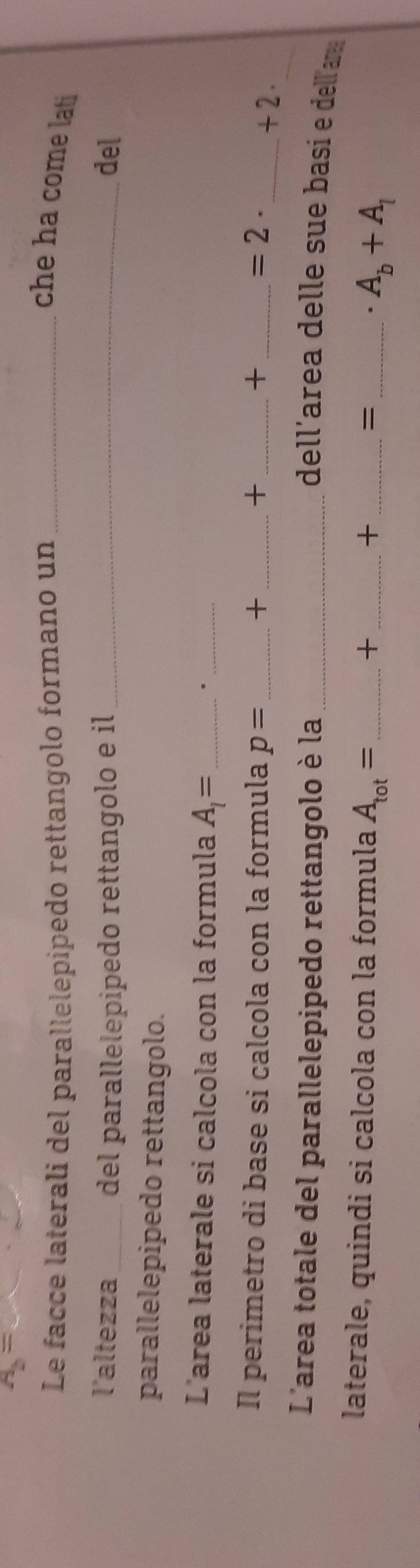 A_b=
Le facce laterali del parallelepipedo rettangolo formano un _che ha come lati 
l'altezza _del parallelepipedo rettangolo e il _del 
parallelepipedo rettangolo. 
L'area laterale si calcola con la formula A_1= _ 
_. 
_ 
Il perimetro di base si calcola con la formula p= _+ + _+ _ =2· _ +2. 
L'area totale del parallelepipedo rettangolo è la _dell'area delle sue basí e dell'am 
laterale, quindi si calcola con la formula A_tot= _  _ _ _  A_b+A_l
+
+
=.