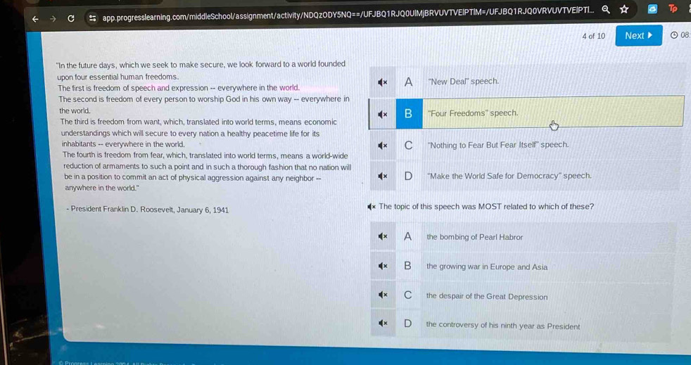app.progresslearning.com/middleSchool/assignment/activity/NDQzODY5NQ==/UFJBQ1RJQ0UIMjBRVUVTVEIPTIM=/UFJBQ1RJQ0VRVUVTVEIPTI...
4 of 10 Next ▶ ⊙08
"In the future days, which we seek to make secure, we look forward to a world founded
upon four essential human freedoms.
The first is freedom of speech and expression -- everywhere in the world.
The second is freedom of every person to worship God in his own way -- everywhere i
the world. 
The third is freedom from want, which, translated into world terms, means economic
understandings which will secure to every nation a healthy peacetime life for its
inhabitants -- everywhere in the world. 
The fourth is freedom from fear, which, translated into world terms, means a world-wide
reduction of armaments to such a point and in such a thorough fashion that no nation wi
be in a position to commit an act of physical aggression against any neighbor --
anywhere in the world."
- President Franklin D. Roosevelt, January 6, 1941 The topic of this speech was MOST related to which of these?
a the bombing of Pearl Habror
B the growing war in Europe and Asia
C the despair of the Great Depression
the controversy of his ninth year as President