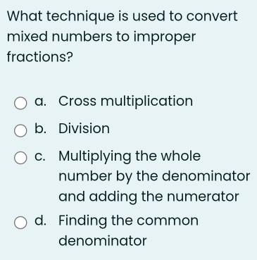 What technique is used to convert
mixed numbers to improper
fractions?
a. Cross multiplication
b. Division
c. Multiplying the whole
number by the denominator
and adding the numerator
d. Finding the common
denominator