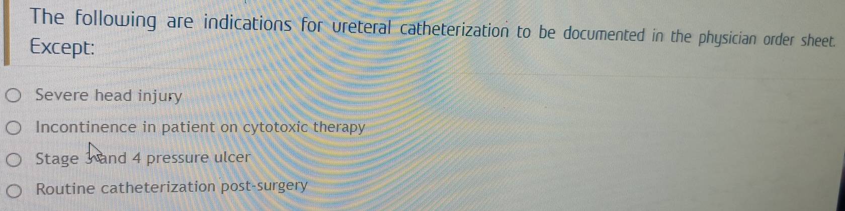 The following are indications for vreteral catheterization to be documented in the physician order sheet.
Except:
Severe head injury
Incontinence in patient on cytotoxic therapy
Stage 3 and 4 pressure ulcer
Routine catheterization post-surgery