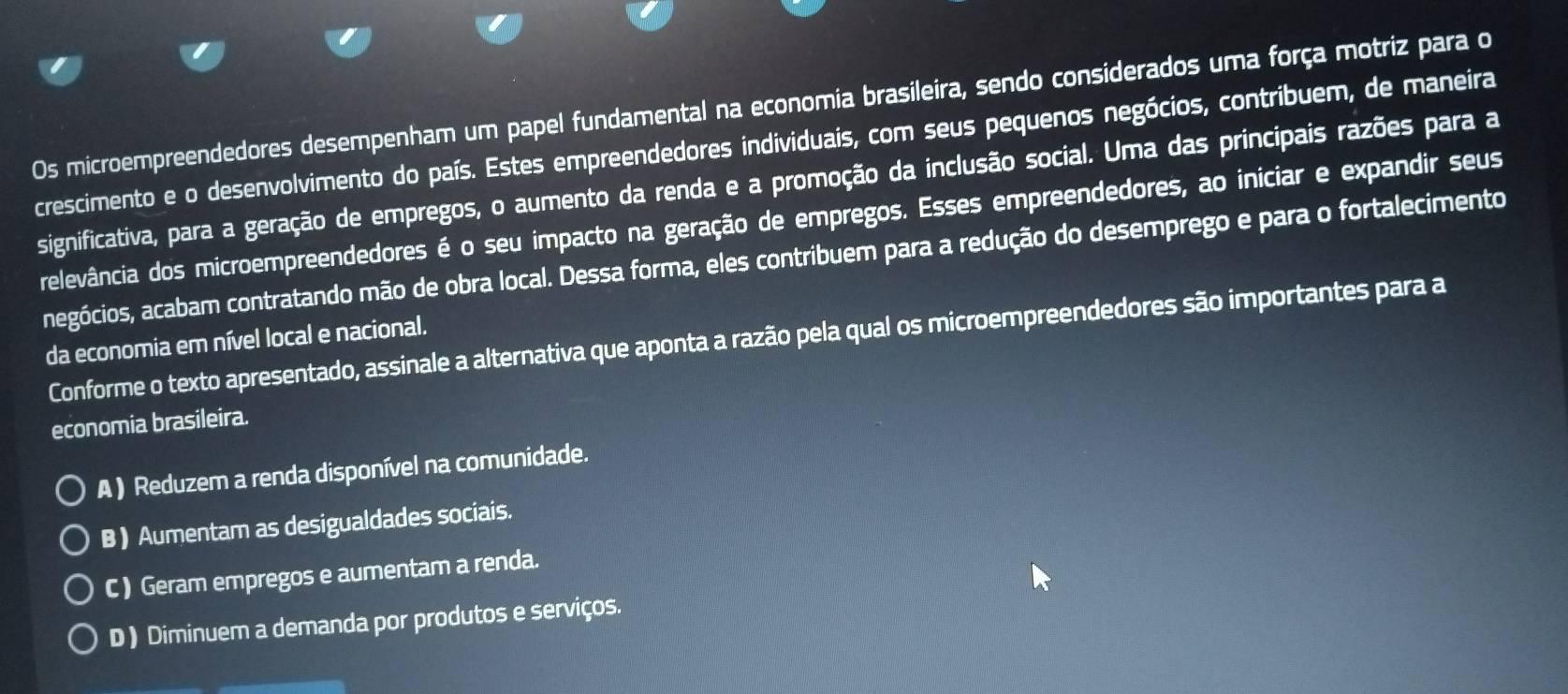 Os microempreendedores desempenham um papel fundamental na economia brasileira, sendo considerados uma força motriz para o
crescimento e o desenvolvimento do país. Estes empreendedores individuais, com seus pequenos negócios, contribuem, de maneira
significativa, para a geração de empregos, o aumento da renda e a promoção da inclusão social. Uma das principais razões para a
relevância dos microempreendedores é o seu impacto na geração de empregos. Esses empreendedores, ao iniciar e expandir seus
negócios, acabam contratando mão de obra local. Dessa forma, eles contribuem para a redução do desemprego e para o fortalecimento
Conforme o texto apresentado, assinale a alternativa que aponta a razão pela qual os microempreendedores são importantes para a
da economia em nível local e nacional.
economia brasileira.
A ) Reduzem a renda disponível na comunidade.
B ) Aumentam as desigualdades sociais.
C ) Geram empregos e aumentam a renda.
D ) Diminuem a demanda por produtos e serviços.