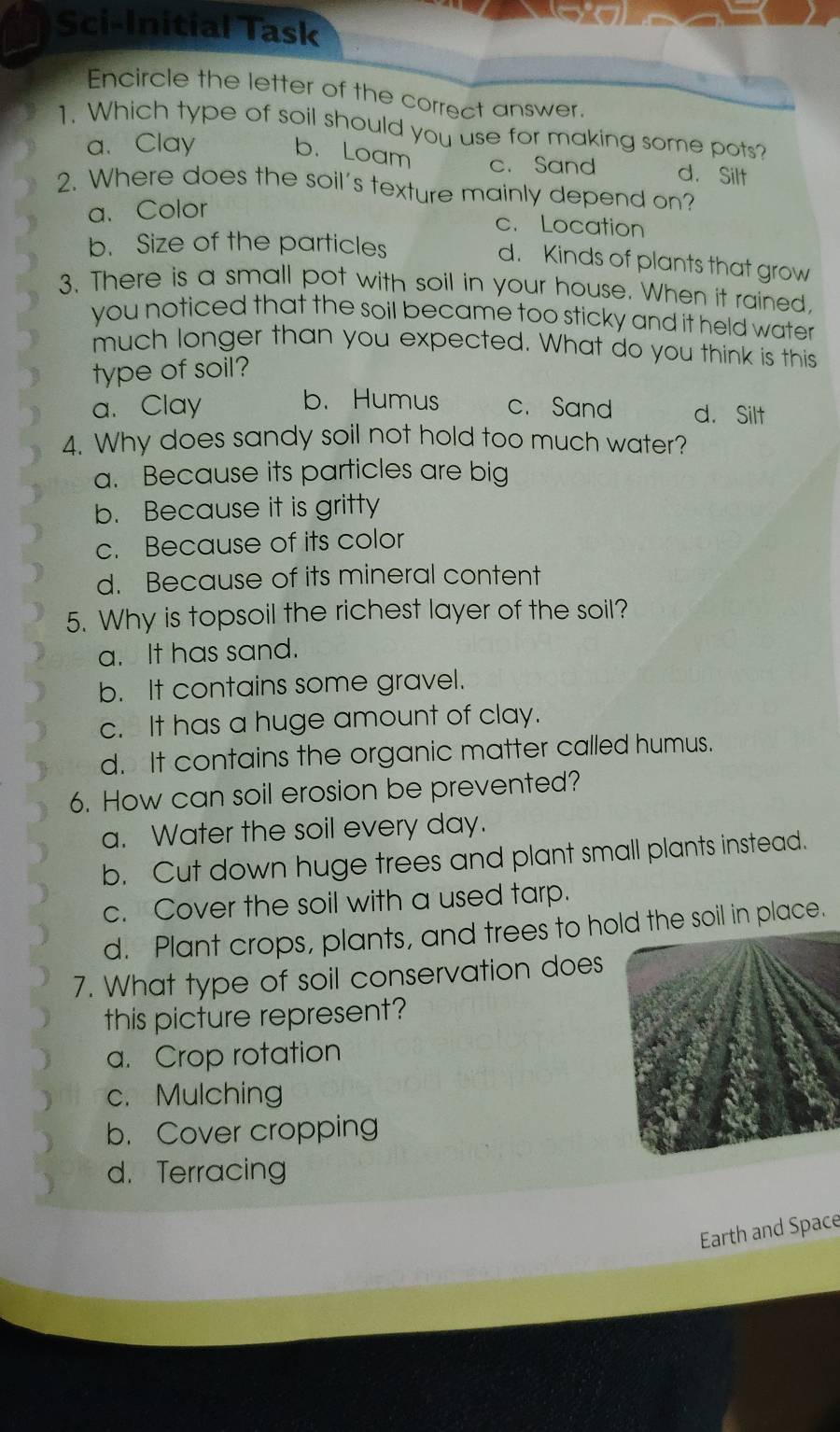 Sci-Initial Task
Encircle the letter of the correct answer.
1. Which type of soil should you use for making some pots?
a. Clay b. Loam c. Sand d. Silt
2. Where does the soil's texture mainly depend on?
a. Color
c. Location
b. Size of the particles
d. Kinds of plants that grow
3. There is a small pot with soil in your house. When it rained,
you noticed that the soil became too sticky and it held water
much longer than you expected. What do you think is this
type of soil?
a、 Clay b. Humus c. Sand d. Silt
4. Why does sandy soil not hold too much water?
a. Because its particles are big
b. Because it is gritty
c. Because of its color
d. Because of its mineral content
5. Why is topsoil the richest layer of the soil?
a. It has sand.
b. It contains some gravel.
c. It has a huge amount of clay.
d. It contains the organic matter called humus.
6. How can soil erosion be prevented?
a. Water the soil every day.
b. Cut down huge trees and plant small plants instead.
c. Cover the soil with a used tarp.
d. Plant crops, plants, and trees to hold the soil in place.
7. What type of soil conservation does
this picture represent?
a. Crop rotation
c. Mulching
b. Cover cropping
d. Terracing
Earth and Space