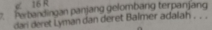 《 16 R 
7. Perbandingan panjang gelombang terpanjang 
dari deret Lyman dan deret Balmer adalah . . .