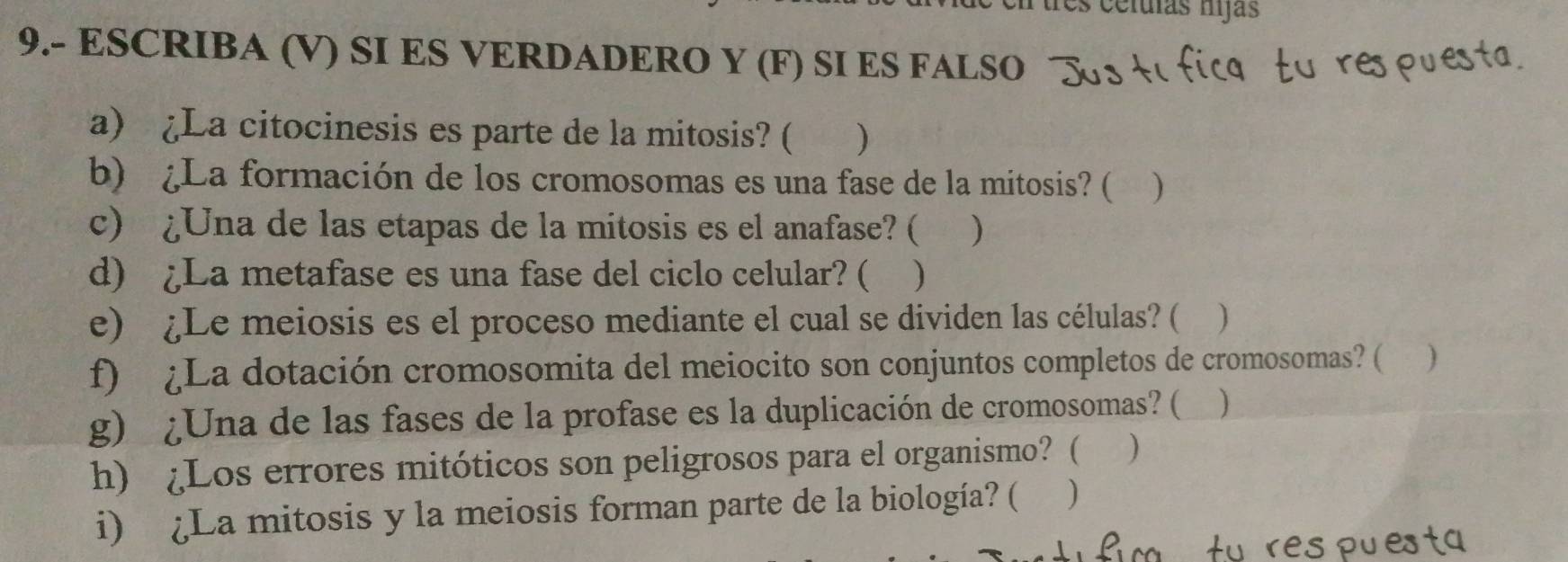 es celuías hijas 
9.- ESCRIBA (V) SI ES VERDADERO Y (F) SI ES FALSO 
a) ¿La citocinesis es parte de la mitosis? ( ) 
b) ¿La formación de los cromosomas es una fase de la mitosis? ( ) 
c) ¿Una de las etapas de la mitosis es el anafase? ( ) 
d) ¿La metafase es una fase del ciclo celular? ( ) 
e) ¿Le meiosis es el proceso mediante el cual se dividen las células? ( ) 
f) ¿La dotación cromosomita del meiocito son conjuntos completos de cromosomas? ( ) 
g) ¿Una de las fases de la profase es la duplicación de cromosomas? ( ) 
h) ¿Los errores mitóticos son peligrosos para el organismo? ( ) 
i) ¿La mitosis y la meiosis forman parte de la biología? ( )