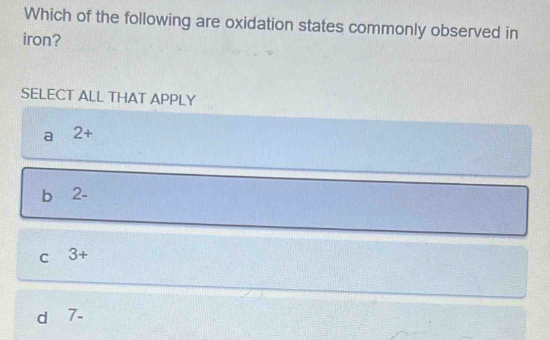 Which of the following are oxidation states commonly observed in
iron?
SELECT ALL THAT APPLY
a 2+
b 2 -
C 3+
d 7-