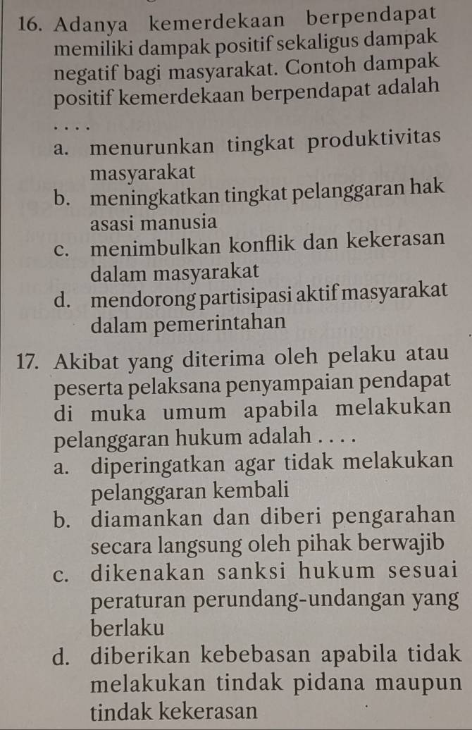 Adanya kemerdekaan berpendapat
memiliki dampak positif sekaligus dampak
negatif bagi masyarakat. Contoh dampak
positif kemerdekaan berpendapat adalah
…
a. menurunkan tingkat produktivitas
masyarakat
b. meningkatkan tingkat pelanggaran hak
asasi manusia
c. menimbulkan konflik dan kekerasan
dalam masyarakat
d. mendorong partisipasi aktif masyarakat
dalam pemerintahan
17. Akibat yang diterima oleh pelaku atau
peserta pelaksana penyampaian pendapat
di muka umum apabila melakukan
pelanggaran hukum adalah . . . .
a. diperingatkan agar tidak melakukan
pelanggaran kembali
b. diamankan dan diberi pengarahan
secara langsung oleh pihak berwajib
c. dikenakan sanksi hukum sesuai
peraturan perundang-undangan yang
berlaku
d. diberikan kebebasan apabila tidak
melakukan tindak pidana maupun
tindak kekerasan