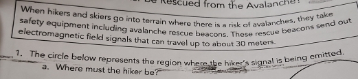 # Rescued from the Avalanch 
When hikers and skiers go into terrain where there is a risk of avalanches, they take 
safety equipment including avalanche rescue beacons. These rescue beacons send out 
electromagnetic field signals that can travel up to about 30 meters
1. The circle below represents the region where the hiker's signal iemitted. 
a. Where must the hiker be?