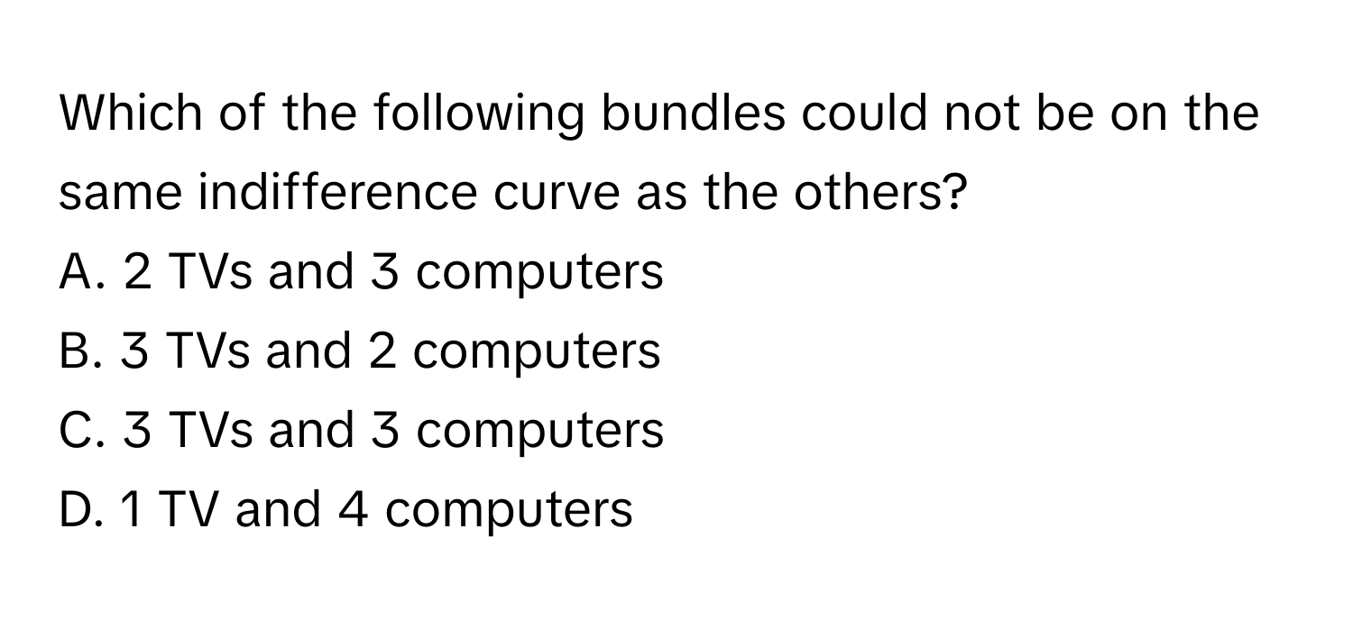 Which of the following bundles could not be on the same indifference curve as the others? 

A. 2 TVs and 3 computers
B. 3 TVs and 2 computers
C. 3 TVs and 3 computers
D. 1 TV and 4 computers