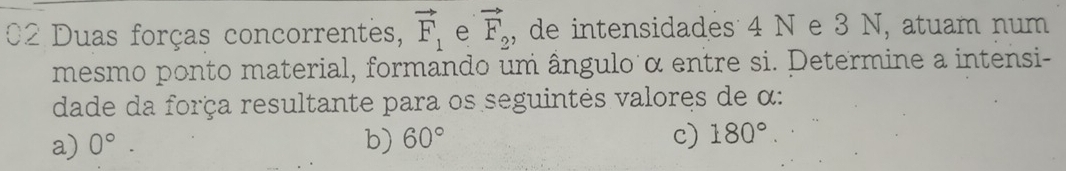 Duas forças concorrentes, vector F_1 e vector F_2 , de intensidades 4 N e 3 N, atuam num
mesmo ponto material, formando um ângulo α entre si. Determine a intensi-
dade da força resultante para os seguintés valores de α :
a) 0°. b) 60° c) 180°.