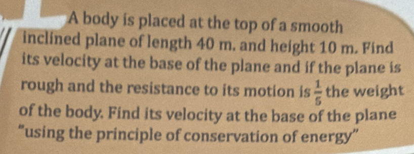 A body is placed at the top of a smooth 
inclined plane of length 40 m. and height 10 m. Find 
its velocity at the base of the plane and if the plane is 
rough and the resistance to its motion is  1/5  the weight 
of the body. Find its velocity at the base of the plane 
“using the principle of conservation of energy”