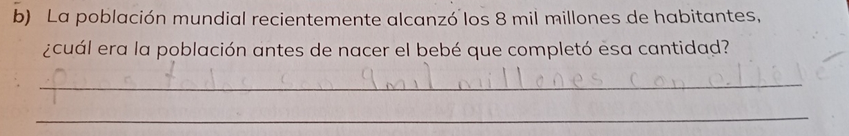 La población mundial recientemente alcanzó los 8 mil millones de habitantes, 
¿cuál era la población antes de nacer el bebé que completó esa cantidad? 
_ 
_