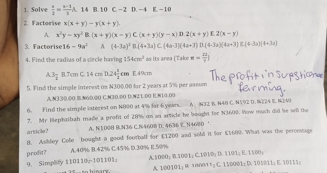 Solve  x/2 = (x-1)/3 A . 14 B. 10 C. -2 D. -4 E. -10
2. Factorise x(x+y)-y(x+y).
A. x^2y-xy^2B.(x+y)(x-y)C.(x+y)(y-x) D. 2(x+y) E. 2(x-y)
3. Factorise 16-9a^2 A (4-3a)^2B.(4+3a)C (4a-3)(4a+3)D.(4-3a)(4a+3)E.(4-3a)(4+3a)
4. Find the radius of a circle having 154cm^2 as its area (Take π = 22/7 )
A. 3frac 2 B.7cm C. 14 cm D..24 1/2 cm E.49cm
5. Find the simple interest on N300,00 for 2 years at 5% per annum
A.N330.00 B.N60.00 C.N30.00 D.N21.00 E.N10.00
6. Find the simple interest on N800 at 4% for 6 years. A N32 B. N48 C. N192 D. N224 E. N240
7. Mr Hephzibah made a profit of 28% on an article he bought for N3600. How much did he sell the
article? A. N1008 B.N36 C.N4608 D. 4636 E. N4680 ‘
8. Ashley Cole bought a good football for £1200 and sold it for £1680. What was the percentage
profit? A.40% B.42% C.45% D.30% E.50%
9. Simplify 110110_2-101101_2 A. 1000_2B.1001_2C.1010_2D.1101_2E.1100_2
A. 100101_2R 100Ω1 1_2C.110001_2D.101011_2E.10111_2