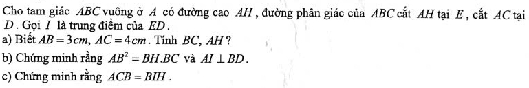 Cho tam giác ABC vuông ở A có đường cao AH , đường phân giác của ABC cắt AH tại E, cắt AC tại 
D . Gọi I là trung điểm của ED. 
a) Biết AB=3cm, AC=4cm. Tính BC, AH ? 
b) Chứng minh rằng AB^2=BH.BC và AI⊥ BD. 
c) Chứng minh rằng ACB=BIH.