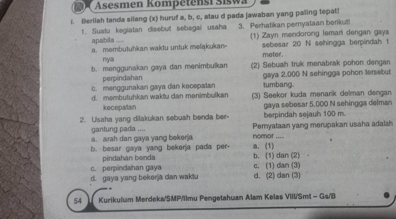 Asesmen Kompetensi Siswa
l. Berilah tanda silang (x) huruf a, b, c, atau d pada jawaban yang paling tepat!
1. Suatu kegiatan disebut sebagai usaha 3. Perhatikan pernyataan berikut!
apabila .... (1) Zayn mendorong lemari dengan gaya
a. membutuhkan waktu untuk melakukan- sebesar 20 N sehingga berpindah 1
meter.
nya
b. menggunakan gaya dan menimbulkan (2) Sebuah truk menabrak pohon dengan
perpindahan gaya 2.000 N sehingga pohon tersebut
c. menggunakan gaya dan kecepatan tumbang.
d. membutuhkan waktu dan menimbulkan (3) Seekor kuda menarik delman dengan
kecepatan gaya sebesar 5.000 N sehingga delman
2. Usaha yang dilakukan sebuah benda ber- berpindah sejauh 100 m.
gantung pada .... Pernyataan yang merupakan usaha adalah
a. arah dan gaya yang bekerja
nomor ....
b. besar gaya yang bekerja pada per- a. (1)
pindahan benda b. (1) dan (2)
c. perpindahan gaya c. (1) dan (3)
d. gaya yang bekerjà dan waktu d. (2) dan (3)
54 Kurikulum Merdeka/SMP/Ilmu Pengetahuan Alam Kelas VIII/Smt - Gs/B