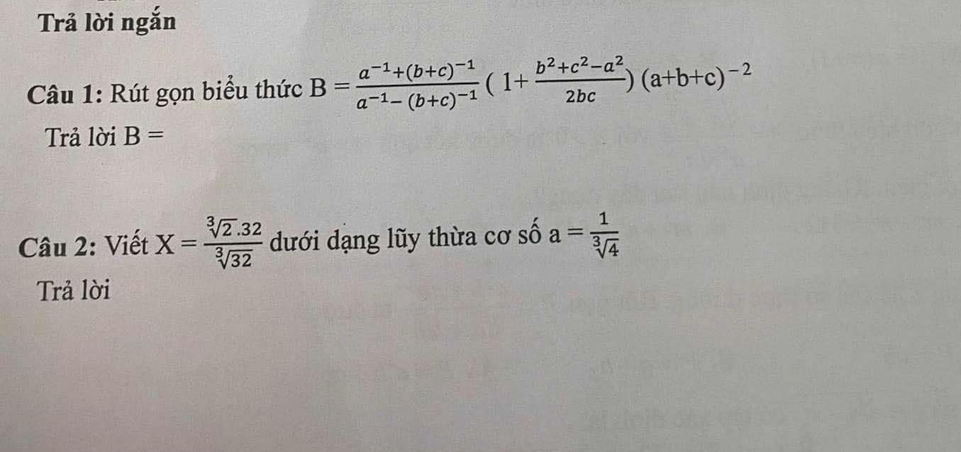 Trả lời ngắn 
Câu 1: Rút gọn biểu thức B=frac a^(-1)+(b+c)^-1a^(-1)-(b+c)^-1(1+ (b^2+c^2-a^2)/2bc )(a+b+c)^-2
Trả lời B=
Câu 2: Viết X= (sqrt[3](2).32)/sqrt[3](32)  dưới dạng lũy thừa cơ số a= 1/sqrt[3](4) 
Trả lời