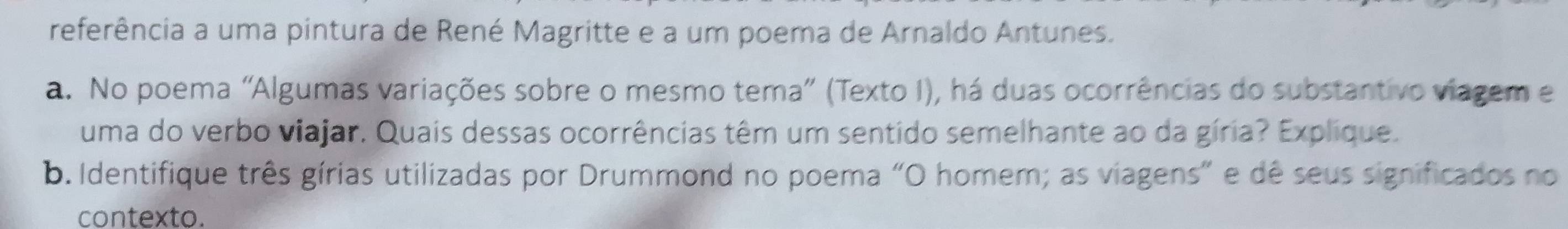 referência a uma pintura de René Magritte e a um poema de Arnaldo Antunes. 
a. No poema "Algumas variações sobre o mesmo tema” (Texto I), há duas ocorrências do substantivo viagem e 
uma do verbo viajar. Quais dessas ocorrências têm um sentido semelhante ao da gíria? Explique. 
b. Identifique três gírias utilizadas por Drummond no poema "O homem; as viagens” e dê seus significados no 
contexto.