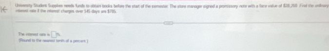 University Student Supplies needs funds to otitain books before the start of the semester. The store manager signed a promissory note with a face value of $28,250. Find the ordinery 
interest rate if the interest charges over 145 days are $785. 
The intenest rate in □ %
(Round to the nearest tenth of a percent)