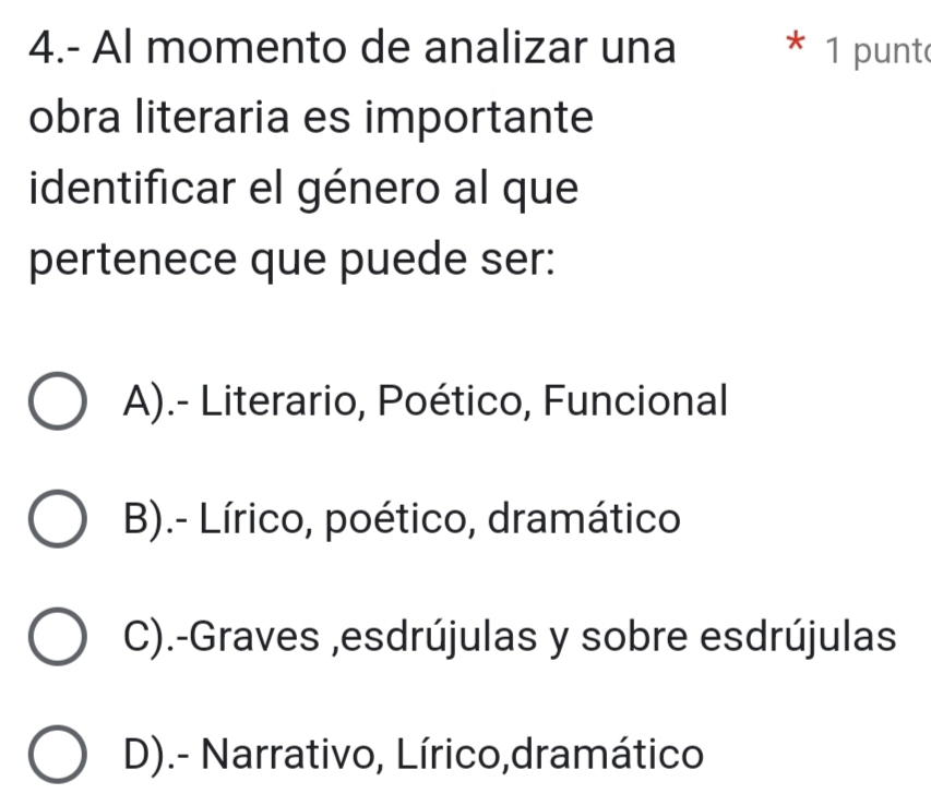 4.- Al momento de analizar una * 1 punt
obra literaria es importante
identificar el género al que
pertenece que puede ser:
A).- Literario, Poético, Funcional
B).- Lírico, poético, dramático
C).-Graves ,esdrújulas y sobre esdrújulas
D).- Narrativo, Lírico,dramático