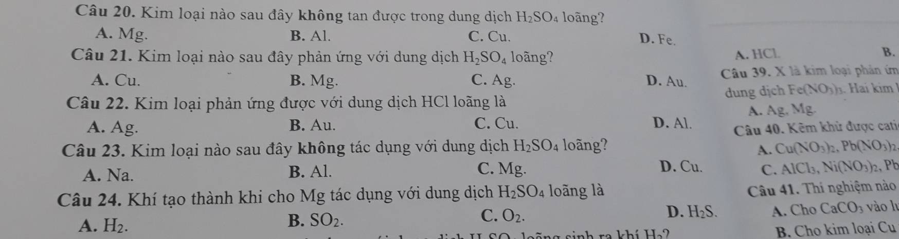 Kim loại nào sau đây không tan được trong dung dịch H_2SO_4 loãng?
A. Mg. B. Al. C. Cu.
D. Fe.
Câu 21. Kim loại nào sau đây phản ứng với dung dịch H_2SO_4 long?
A. HCl B.
A. Cu. B. Mg. C. Ag. D. Au. Câu 39. X là kim loại phản ứm
Câu 22. Kim loại phản ứng được với dung dịch HCl loãng là dung dịch Fe(NO_3)_1 ai m
A. Ag. B. Au. C. Cu. D. Al. A. Ag, M 1e I
Câu 40. Kêm khử được cati
Câu 23. Kim loại nào sau đây không tác dụng với dung dịch H_2SO_4 loãng? Cu(NO_3)_2, Pb(NO_3)_2
A.
C. Mg. D. Cu. C. AlCl_3, Ni(NO_3)_2
A. Na. B. Al. , Pb
Câu 24. Khí tạo thành khi cho Mg tác dụng với dung dịch H_2SO_4 loãng là
Câu 41. Thí nghiệm nào
C.
A. H_2. vào lu
B. SO_2. O_2.
D. H_2S. A. Cho CaCO_3
sinh ra khí H_2? B. Cho kim loại Cu