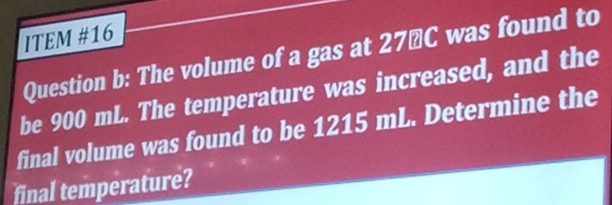 ITEM #16 
Question b: The volume of a gas at 27″C was found to 
be 900 mL. The temperature was increased, and the 
final volume was found to be 1215 mL. Determine the 
final temperature?