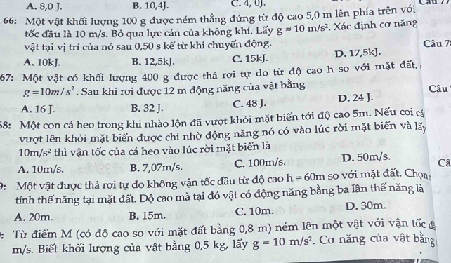 A. 8,0 J. B. 10,4J. C. 4, 0J.
66: Một vật khối lượng 100 g được ném thẳng đứng từ độ cao 5,0 m lên phía trên với
tốc đầu là 10 m/s. Bỏ qua lực cản của không khí. Lấy gapprox 10m/s^2. Xác định cơ năng
vật tại vị trí của nó sau 0,50 s kể từ khi chuyển động. Câu 7
A. 10kJ. B. 12,5kJ. C. 15kJ. D. 17,5kJ.
67: Một vật có khối lượng 400 g được thả rơi tự do từ độ cao h so với mặt đất.
g=10m/s^2. Sau khi rơi được 12 m động năng của vật bằng Câu
A. 16 J. B. 32 J. C. 48 J. D. 24 J.
58: Một con cá heo trong khi nhào lộn đã vượt khỏi mặt biển tới độ cao 5m. Nếu coi cá
vượt lên khỏi mặt biển được chỉ nhờ động năng nó có vào lúc rời mặt biển và lấy
10m/s^2 thì vận tốc của cá heo vào lúc rời mặt biển là
A. 10m/s. B. 7,07m/s. C. 100m/s. D. 50m/s. Câ
9: Một vật được thả rơi tự do không vận tốc đầu từ độ cao h=60m so với mặt đất. Chọn
tính thế năng tại mặt đất. Độ cao mà tại đó vật có động năng bằng ba lần thế năng là
A. 20m. B. 15m. C. 10m. D. 30m.
D: Từ điểm M (có độ cao so với mặt đất bằng 0,8 m) ném lên một vật với vận tốc đã
m/s. Biết khối lượng của vật bằng 0,5 kg, lấy g=10m/s^2. Cơ năng của vật bằng