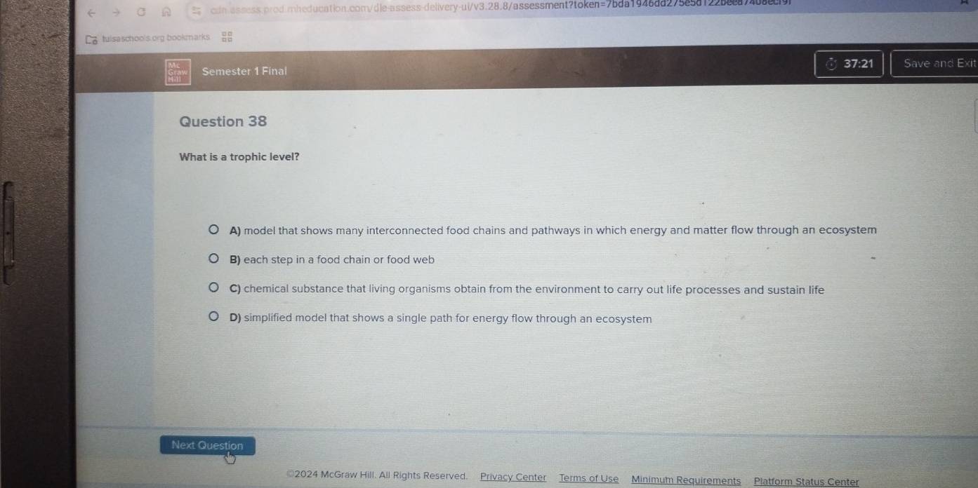 tuisaschools.org bookmarks
a 37:21
Semester 1 Final Save and Exit
Question 38
What is a trophic level?
A) model that shows many interconnected food chains and pathways in which energy and matter flow through an ecosystem
B) each step in a food chain or food web
C) chemical substance that living organisms obtain from the environment to carry out life processes and sustain life
D) simplified model that shows a single path for energy flow through an ecosystem
Next Question
2024 McGraw Hill. All Rights Reserved. Privacy Center Terms of Use Minimum Requirements Platform Status Center