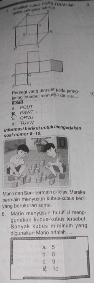 Amatilah kubus PQRS.TUVW dan 9.
ya berikut!
P Q
s R
Persegi yang diraster pada jaring- 10
jaring tersebut menunjukkan sisi 
HOTS
a. PQUT
PSWT ，
QRVU
d. TUVW
Informasi berikut untuk mengerjakan
l nomor 8-10.
Mario dan Soni bermain di teras. Mereka
bermain menyusun kubus-kubus kecil
yang berukuran sama.
8. Mario menyusun huruf U meng-
gunakan kubus-kubus tersebut.
Banyak kubus minimum yang
digunakan Mario adalah ....