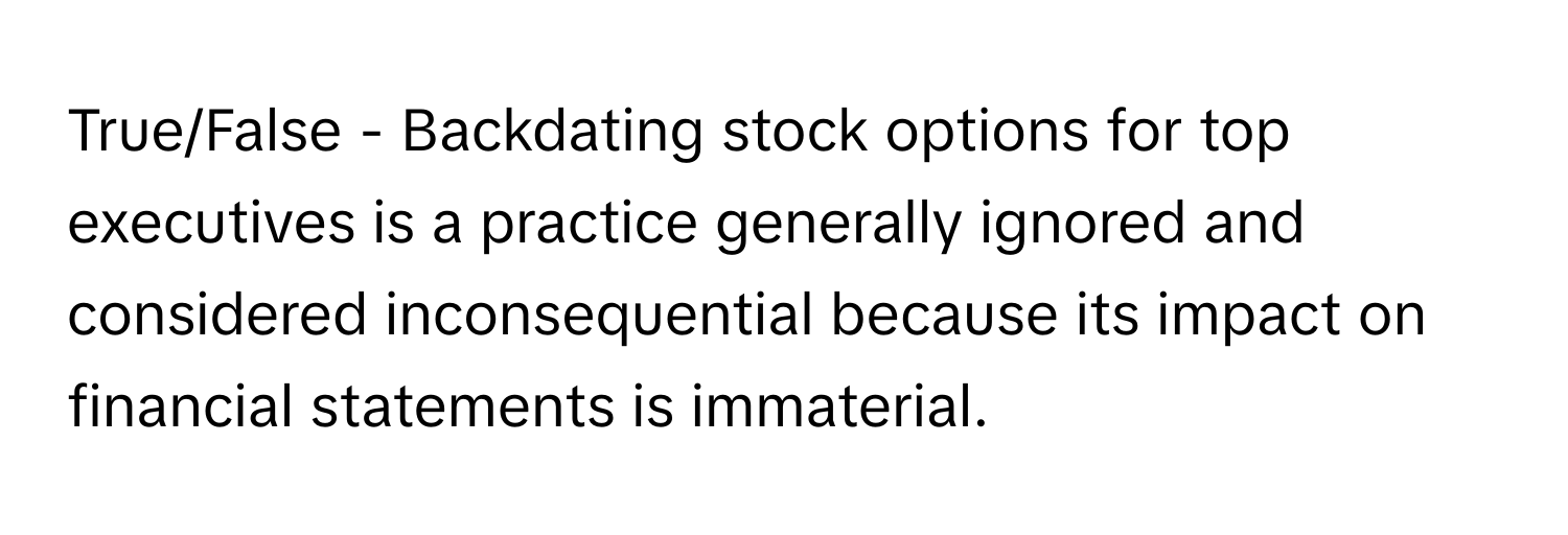 True/False - Backdating stock options for top executives is a practice generally ignored and considered inconsequential because its impact on financial statements is immaterial.